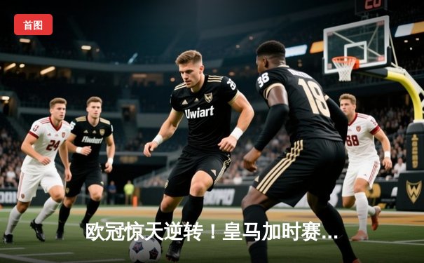 欧冠惊天逆转！皇马加时赛3-2绝杀拜仁，本泽马戴帽率队挺进决赛