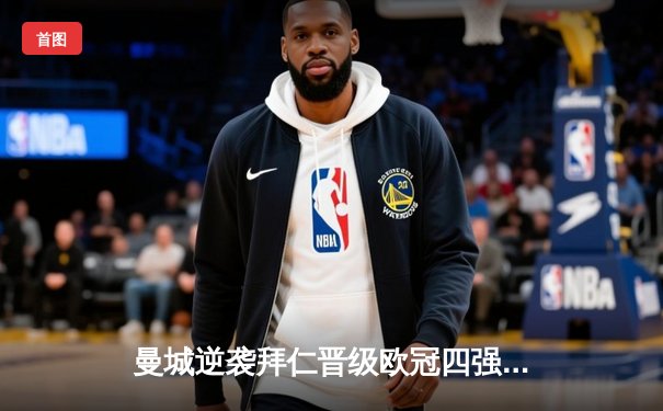 曼城逆袭拜仁晋级欧冠四强，哈兰德双响创造历史